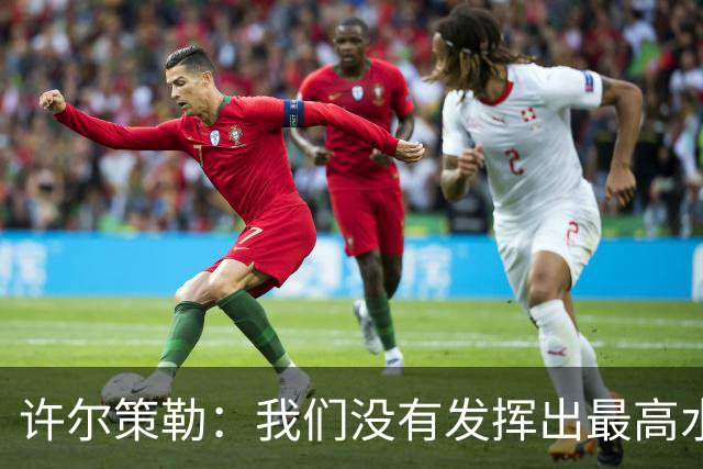 许尔策勒：我们没有发挥出最高水平，传中精度和进攻站位不好